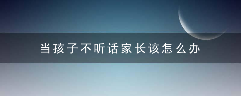 当孩子不听话家长该怎么办 当孩子不听话家长该怎么处理